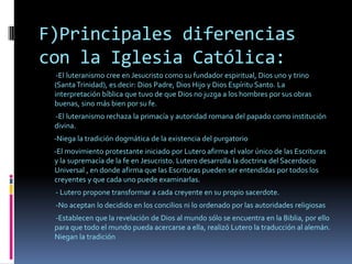 F)Principales diferencias con la Iglesia Católica:         -El luteranismo cree en Jesucristo como su fundador espiritual, Dios uno y trino (Santa Trinidad), es decir: Dios Padre, Dios Hijo y Dios Espíritu Santo. La interpretación bíblica que tuvo de que Dios no juzga a los hombres por sus obras buenas, sino más bien por su fe.          -El luteranismo rechaza la primacía y autoridad romana del papado como institución divina. -Niega la tradición dogmática de la existencia del purgatorio -El movimiento protestante iniciado por Lutero afirma el valor único de las Escrituras  y la supremacía de la fe en Jesucristo. Lutero desarrolla la doctrina del Sacerdocio Universal , en donde afirma que las Escrituras pueden ser entendidas por todos los creyentes y que cada uno puede examinarlas.          - Lutero propone transformar a cada creyente en su propio sacerdote.         -No aceptan lo decidido en los concilios ni lo ordenado por las autoridades religiosas         -Establecen que la revelación de Dios al mundo sólo se encuentra en la Biblia, por ello para que todo el mundo pueda acercarse a ella, realizó Lutero la traducción al alemán. Niegan la tradición