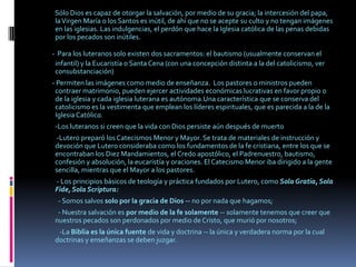          Sólo Dios es capaz de otorgar la salvación, por medio de su gracia; la intercesión del papa, la Virgen María o los Santos es inútil, de ahí que no se acepte su culto y no tengan imágenes en las iglesias. Las indulgencias, el perdón que hace la Iglesia católica de las penas debidas por los pecados son inútiles.       -Para los luteranos solo existen dos sacramentos: el bautismo (usualmente conservan el infantil) y la Eucaristía o Santa Cena (con una concepción distinta a la del catolicismo, ver consubstanciación)       - Permiten las imágenes como medio de enseñanza. Los pastores o ministros pueden contraer matrimonio, pueden ejercer actividades económicas lucrativas en favor propio o de la iglesia y cada iglesia luterana es autónoma.Una característica que se conserva del catolicismo es la vestimenta que emplean los líderes espirituales, que es parecida a la de la Iglesia Católica.         -Los luteranos si creen que la vida con Dios persiste aún después de muerto           -Lutero preparó los Catecismos Menor y Mayor. Se trata de materiales de instrucción y devoción que Lutero consideraba como los fundamentos de la fe cristiana, entre los que se encontraban los Diez Mandamientos, el Credo apostólico, el Padrenuestro, bautismo, confesión y absolución, la eucaristía y oraciones. El Catecismo Menor iba dirigido a la gente sencilla, mientras que el Mayor a los pastores.         -Los principios básicos de teología y práctica fundados por Lutero, como Sola Gratia, Sola Fide, Sola Scriptura:           - Somos salvos solo por la gracia de Dios -- no por nada que hagamos;            - Nuestra salvación es por medio de la fe solamente -- solamente tenemos que creer que nuestros pecados son perdonados por medio de Cristo, que murió por nosotros;             -La Biblia es la única fuente de vida y doctrina -- la única y verdadera norma por la cual doctrinas y enseñanzas se deben juzgar. 