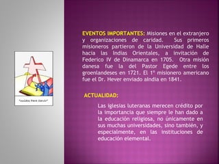 EVENTOS IMPORTANTES: Misiones en el extranjero
y organizaciones de caridad. Sus primeros
misioneros partieron de la Universidad de Halle
hacia las Indias Orientales, a invitación de
Federico IV de Dinamarca en 1705. Otra misión
danesa fue la del Pastor Egede entre los
groenlandeses en 1721. El 1º misionero americano
fue el Dr. Hever enviado aIndia en 1841.
ACTUALIDAD:
Las iglesias luteranas merecen crédito por
la importancia que siempre le han dado a
la educación religiosa, no únicamente en
sus muchas universidades, sino también, y
especialmente, en las instituciones de
educación elemental.
 
