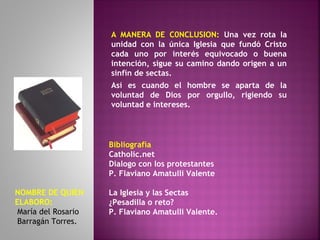 A MANERA DE C0NCLUSION: Una vez rota la
unidad con la única Iglesia que fundó Cristo
cada uno por interés equivocado o buena
intención, sigue su camino dando origen a un
sinfín de sectas.
Así es cuando el hombre se aparta de la
voluntad de Dios por orgullo, rigiendo su
voluntad e intereses.
Bibliografía
Catholic.net
Dialogo con los protestantes
P. Flaviano Amatulli Valente
La Iglesia y las Sectas
¿Pesadilla o reto?
P. Flaviano Amatulli Valente.
NOMBRE DE QUIEN
ELABORO:
María del Rosario
Barragán Torres.
 