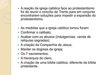  A reação da igreja católica face ao protestantismo 
foi de reunir o concílio de Trento para em conjunto 
encontrarem soluções para impedir a expansão do 
protestantismo. 
 As medidas que a igreja católica tomou foram: 
 Confirmar o celibato; 
 Acabar com os abusos (indulgencias, venda de 
relíquias sagradas); 
 A criação da Companhia de Jesus; 
 Manter os dogmas da igreja; 
 Os 7 sacramentos; 
 A hierarquia do clero; 
 A criação de uma bíblia católica, diferente da bíblia 
protestante. 
 