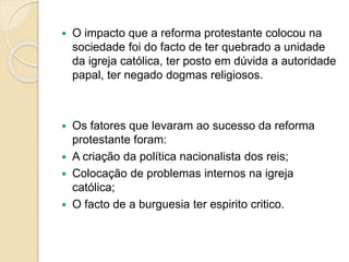  O impacto que a reforma protestante colocou na 
sociedade foi do facto de ter quebrado a unidade 
da igreja católica, ter posto em dúvida a autoridade 
papal, ter negado dogmas religiosos. 
 Os fatores que levaram ao sucesso da reforma 
protestante foram: 
 A criação da política nacionalista dos reis; 
 Colocação de problemas internos na igreja 
católica; 
 O facto de a burguesia ter espirito critico. 
 