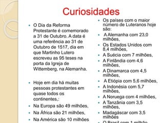 Curiosidades 
 O Dia da Reforma 
Protestante é comemorado 
a 31 de Outubro. A data é 
uma referência ao 31 de 
Outubro de 1517, dia em 
que Martinho Lutero 
escreveu as 95 teses na 
porta da Igreja de 
Wittemberg, na Alemanha. 
 Hoje em dia há muitas 
pessoas protestantes em 
quase todos os 
continentes,: 
 Na Europa são 49 milhões, 
 Na África são 21 milhões, 
 Na América são 10 milhões 
 Os países com o maior 
número de Luteranos hoje 
são: 
 A Alemanha com 23,0 
milhões, 
 Os Estados Unidos com 
8,4 milhões, 
 A Suécia com 7 milhões, 
 A Finlândia com 4,6 
milhões, 
 A Dinamarca com 4,5 
milhões, 
 A Etiópia com 5,6 milhões, 
 A Indonésia com 5,7 
milhões, 
 A Noruega com 4 milhões, 
 A Tanzânia com 3,5 
milhões, 
 Madagáscar com 3,5 
milhões 
 O Brasil com 1 milhão. 
