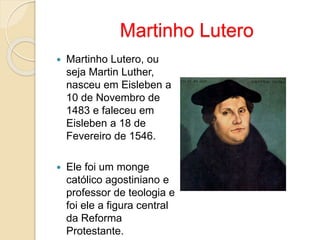 Martinho Lutero 
 Martinho Lutero, ou 
seja Martin Luther, 
nasceu em Eisleben a 
10 de Novembro de 
1483 e faleceu em 
Eisleben a 18 de 
Fevereiro de 1546. 
 Ele foi um monge 
católico agostiniano e 
professor de teologia e 
foi ele a figura central 
da Reforma 
Protestante. 
 
