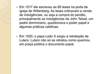  Em 1517 ele escreveu as 95 teses na porta da 
igreja de Wittenberg. As teses criticavam a venda 
de indulgências, ou seja a compra do perdão, 
principalmente as indulgências de John Tetzel, um 
padre dominicano, questionava o poder papal e 
algumas práticas católicas. 
 Em 1520, o papa Leão X exigiu a retratação de 
Lutero. Lutero não só se retratou como queimou 
em praça pública o documento papal. 
 