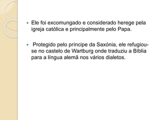  Ele foi excomungado e considerado herege pela 
igreja católica e principalmente pelo Papa. 
 Protegido pelo príncipe da Saxónia, ele refugiou-se 
no castelo de Wartburg onde traduziu a Bíblia 
para a língua alemã nos vários dialetos. 
 