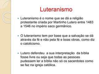 Luteranismo 
 Luteranismo é o nome que se dá a religião 
protestante criada por Martinho Lutero entre 1483 
a 1546 no império saco germânico. 
 O luteranismo tem por base que a salvação se dá 
através da fé e não pela fé e boas obras, como diz 
o catolicismo. 
 Lutero defendeu a sua interpretação da bíblia 
fosse livre ou seja que todas as pessoas 
pudessem ler a bíblia não só os sacerdotes como 
se faz na igreja católica. 
 
