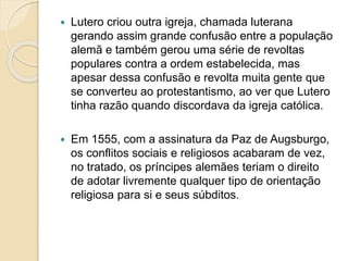  Lutero criou outra igreja, chamada luterana 
gerando assim grande confusão entre a população 
alemã e também gerou uma série de revoltas 
populares contra a ordem estabelecida, mas 
apesar dessa confusão e revolta muita gente que 
se converteu ao protestantismo, ao ver que Lutero 
tinha razão quando discordava da igreja católica. 
 Em 1555, com a assinatura da Paz de Augsburgo, 
os conflitos sociais e religiosos acabaram de vez, 
no tratado, os príncipes alemães teriam o direito 
de adotar livremente qualquer tipo de orientação 
religiosa para si e seus súbditos. 
 