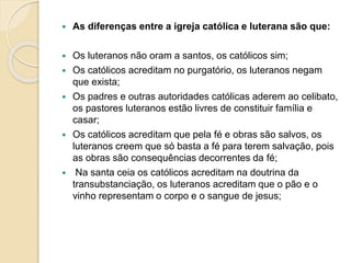  As diferenças entre a igreja católica e luterana são que: 
 Os luteranos não oram a santos, os católicos sim; 
 Os católicos acreditam no purgatório, os luteranos negam 
que exista; 
 Os padres e outras autoridades católicas aderem ao celibato, 
os pastores luteranos estão livres de constituir família e 
casar; 
 Os católicos acreditam que pela fé e obras são salvos, os 
luteranos creem que só basta a fé para terem salvação, pois 
as obras são consequências decorrentes da fé; 
 Na santa ceia os católicos acreditam na doutrina da 
transubstanciação, os luteranos acreditam que o pão e o 
vinho representam o corpo e o sangue de jesus; 
 