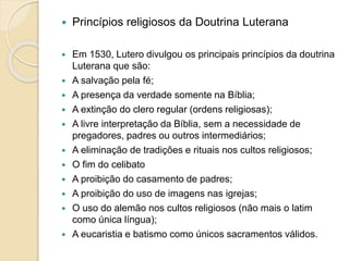  Princípios religiosos da Doutrina Luterana 
 Em 1530, Lutero divulgou os principais princípios da doutrina 
Luterana que são: 
 A salvação pela fé; 
 A presença da verdade somente na Bíblia; 
 A extinção do clero regular (ordens religiosas); 
 A livre interpretação da Bíblia, sem a necessidade de 
pregadores, padres ou outros intermediários; 
 A eliminação de tradições e rituais nos cultos religiosos; 
 O fim do celibato 
 A proibição do casamento de padres; 
 A proibição do uso de imagens nas igrejas; 
 O uso do alemão nos cultos religiosos (não mais o latim 
como única língua); 
 A eucaristia e batismo como únicos sacramentos válidos. 
 