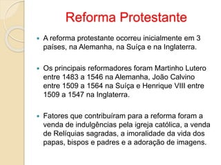 Reforma Protestante 
 A reforma protestante ocorreu inicialmente em 3 
países, na Alemanha, na Suíça e na Inglaterra. 
 Os principais reformadores foram Martinho Lutero 
entre 1483 a 1546 na Alemanha, João Calvino 
entre 1509 a 1564 na Suíça e Henrique VIII entre 
1509 a 1547 na Inglaterra. 
 Fatores que contribuíram para a reforma foram a 
venda de indulgências pela igreja católica, a venda 
de Relíquias sagradas, a imoralidade da vida dos 
papas, bispos e padres e a adoração de imagens. 
 