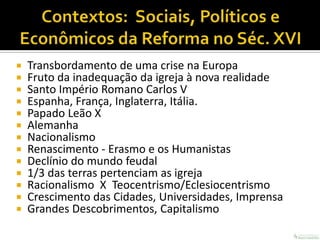    Transbordamento de uma crise na Europa
   Fruto da inadequação da igreja à nova realidade
   Santo Império Romano Carlos V
   Espanha, França, Inglaterra, Itália.
   Papado Leão X
   Alemanha
   Nacionalismo
   Renascimento - Erasmo e os Humanistas
   Declínio do mundo feudal
   1/3 das terras pertenciam as igreja
   Racionalismo X Teocentrismo/Eclesiocentrismo
   Crescimento das Cidades, Universidades, Imprensa
   Grandes Descobrimentos, Capitalismo
 
