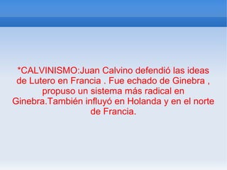 *CALVINISMO:Juan Calvino defendió las ideas
de Lutero en Francia . Fue echado de Ginebra ,
propuso un sistema más radical en
Ginebra.También influyó en Holanda y en el norte
de Francia.
 