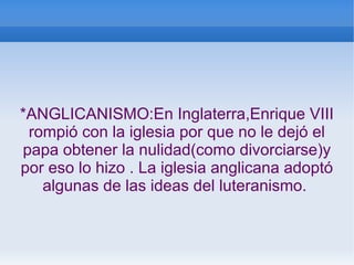 *ANGLICANISMO:En Inglaterra,Enrique VIII
rompió con la iglesia por que no le dejó el
papa obtener la nulidad(como divorciarse)y
por eso lo hizo . La iglesia anglicana adoptó
algunas de las ideas del luteranismo.
 