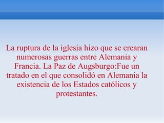 La ruptura de la iglesia hizo que se crearan
numerosas guerras entre Alemania y
Francia. La Paz de Augsburgo:Fue un
tratado en el que consolidó en Alemania la
existencia de los Estados católicos y
protestantes.
 