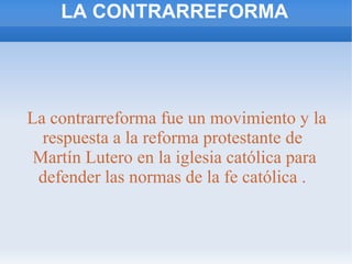 LA CONTRARREFORMA
La contrarreforma fue un movimiento y la
respuesta a la reforma protestante de
Martín Lutero en la iglesia católica para
defender las normas de la fe católica .
 