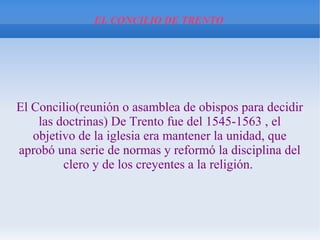 EL CONCILIO DE TRENTO
El Concilio(reunión o asamblea de obispos para decidir
las doctrinas) De Trento fue del 1545-1563 , el
objetivo de la iglesia era mantener la unidad, que
aprobó una serie de normas y reformó la disciplina del
clero y de los creyentes a la religión.
 