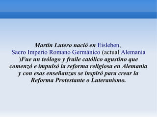 Martín Lutero nació en Eisleben,
Sacro Imperio Romano Germánico (actual Alemania
)Fue un teólogo y fraile católico agustino que
comenzó e impulsó la reforma religiosa en Alemania
y con esas enseñanzas se inspiró para crear la
Reforma Protestante o Luteranismo.
 