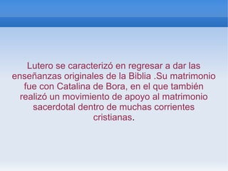 Lutero se caracterizó en regresar a dar las
enseñanzas originales de la Biblia .Su matrimonio
fue con Catalina de Bora, en el que también
realizó un movimiento de apoyo al matrimonio
sacerdotal dentro de muchas corrientes
cristianas.
 