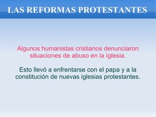 LAS REFORMAS PROTESTANTES
Algunos humanistas cristianos denunciaron
situaciones de abuso en la Iglesia.
Esto llevó a enfrentarse con el papa y a la
constitución de nuevas iglesias protestantes.
 