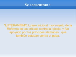 Se encuentran :
*LUTERANISMO:Lutero inició el movimiento de la
Reforma de las críticas contra la Iglesia, y fue
apoyado por los príncipes alemanes , que
también estaban contra el papa.
 