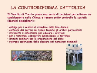 LA CONTRORIFORMA CATTOLICA
Il Concilio di Trento prese una serie di decisioni per attuare un
cambiamento nella Chiesa e tenere sotto controllo la società
(decreti disciplinari):
•
•
•
•
•
•

obbligo per i vescovi di risiedere nelle loro diocesi
controllo dei parroci sui fedeli tramite gli archivi parrocchiali
introdotto il catechismo per educare i cristiani
per i matrimoni obbligatori pubblicazioni e testimoni
istituiti seminari per la preparazione del clero
rigorosa osservanza della clausura nei monasteri femminili

 