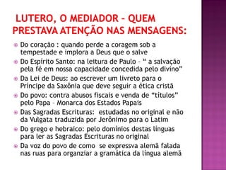  Do coração : quando perde a coragem sob a
tempestade e implora a Deus que o salve
 Do Espírito Santo: na leitura de Paulo – “ a salvação
pela fé em nossa capacidade concedida pelo divino”
 Da Lei de Deus: ao escrever um livreto para o
Príncipe da Saxônia que deve seguir a ética cristã
 Do povo: contra abusos fiscais e venda de “títulos”
pelo Papa – Monarca dos Estados Papais
 Das Sagradas Escrituras: estudadas no original e não
da Vulgata traduzida por Jerônimo para o Latim
 Do grego e hebraico: pelo domínios destas línguas
para ler as Sagradas Escrituras no original
 Da voz do povo de como se expressva alemã falada
nas ruas para organziar a gramática da língua alemã
 