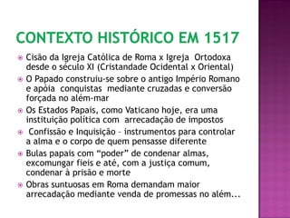  Cisão da Igreja Católica de Roma x Igreja Ortodoxa
desde o século XI (Cristandade Ocidental x Oriental)
 O Papado construiu-se sobre o antigo Império Romano
e apóia conquistas mediante cruzadas e conversão
forçada no além-mar
 Os Estados Papais, como Vaticano hoje, era uma
instituição política com arrecadação de impostos
 Confissão e Inquisição – instrumentos para controlar
a alma e o corpo de quem pensasse diferente
 Bulas papais com “poder” de condenar almas,
excomungar fieis e até, com a justiça comum,
condenar à prisão e morte
 Obras suntuosas em Roma demandam maior
arrecadação mediante venda de promessas no além...
 
