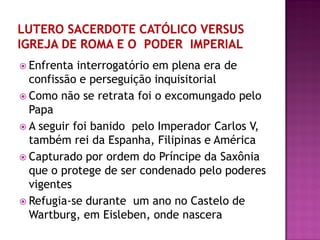  Enfrenta interrogatório em plena era de
confissão e perseguição inquisitorial
 Como não se retrata foi o excomungado pelo
Papa
 A seguir foi banido pelo Imperador Carlos V,
também rei da Espanha, Filipinas e América
 Capturado por ordem do Príncipe da Saxônia
que o protege de ser condenado pelo poderes
vigentes
 Refugia-se durante um ano no Castelo de
Wartburg, em Eisleben, onde nascera
 