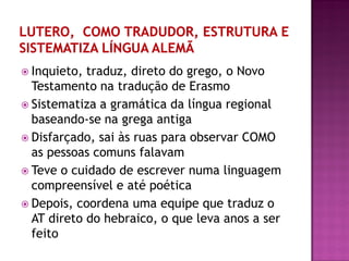  Inquieto, traduz, direto do grego, o Novo
Testamento na tradução de Erasmo
 Sistematiza a gramática da língua regional
baseando-se na grega antiga
 Disfarçado, sai às ruas para observar COMO
as pessoas comuns falavam
 Teve o cuidado de escrever numa linguagem
compreensível e até poética
 Depois, coordena uma equipe que traduz o
AT direto do hebraico, o que leva anos a ser
feito
 