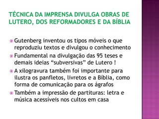  Gutenberg inventou os tipos móveis o que
reproduziu textos e divulgou o conhecimento
 Fundamental na divulgação das 95 teses e
demais ideias “subversivas” de Lutero !
 A xilogravura também foi importante para
ilustra os panfletos, livretos e a Bíblia, como
forma de comunicação para os ágrafos
 Também a impressão de partituras: letra e
música acessíveis nos cultos em casa
 
