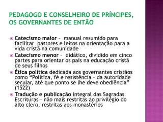  Catecismo maior – manual resumido para
facilitar pastores e leitos na orientação para a
vida cristã na comunidade
 Catecismo menor – didático, dividido em cinco
partes para orientar os pais na educação cristã
de seus filhos
 Ética política dedicada aos governantes cristãos
como “Política, fé e resistência – da autoridade
secular, até que ponto se lhe deve obediência”
(1522)
 Tradução e publicação integral das Sagradas
Escrituras – não mais restritas ao privilégio do
alto clero, restritas aos monastérios
 