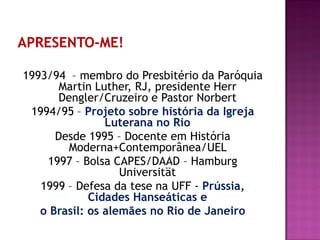 1993/94 – membro do Presbitério da Paróquia
Martin Luther, RJ, presidente Herr
Dengler/Cruzeiro e Pastor Norbert
1994/95 – Projeto sobre história da Igreja
Luterana no Rio
Desde 1995 – Docente em História
Moderna+Contemporânea/UEL
1997 – Bolsa CAPES/DAAD – Hamburg
Universität
1999 – Defesa da tese na UFF - Prússia,
Cidades Hanseáticas e
o Brasil: os alemães no Rio de Janeiro
 