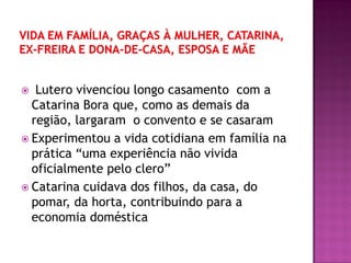 Lutero vivenciou longo casamento com a
Catarina Bora que, como as demais da
região, largaram o convento e se casaram
 Experimentou a vida cotidiana em família na
prática “uma experiência não vivida
oficialmente pelo clero”
 Catarina cuidava dos filhos, da casa, do
pomar, da horta, contribuindo para a
economia doméstica
 