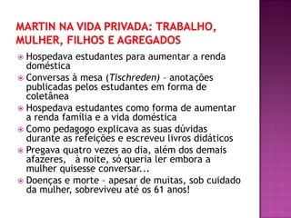  Hospedava estudantes para aumentar a renda
doméstica
 Conversas à mesa (Tischreden) – anotações
publicadas pelos estudantes em forma de
coletânea
 Hospedava estudantes como forma de aumentar
a renda família e a vida doméstica
 Como pedagogo explicava as suas dúvidas
durante as refeições e escreveu livros didáticos
 Pregava quatro vezes ao dia, além dos demais
afazeres, à noite, só queria ler embora a
mulher quisesse conversar...
 Doenças e morte – apesar de muitas, sob cuidado
da mulher, sobreviveu até os 61 anos!
 