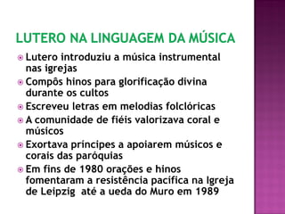  Lutero introduziu a música instrumental
nas igrejas
 Compôs hinos para glorificação divina
durante os cultos
 Escreveu letras em melodias folclóricas
 A comunidade de fiéis valorizava coral e
músicos
 Exortava príncipes a apoiarem músicos e
corais das paróquias
 Em fins de 1980 orações e hinos
fomentaram a resistência pacífica na Igreja
de Leipzig até a ueda do Muro em 1989
 