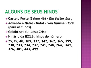  Castelo Forte (Salmo 46) – Ein fester Burg
 Advento e Natal – Natal – Von Himmel Hoch
(para os filhos)
 Gelobt sei du, Jesu Crist
 Hinário da IECLB, hinos de número
 25,35, 40, 109, 137, 142, 162, 165, 199,
230, 233, 234, 237, 241, 248, 264, 349,
376, 381, 443, 499
 