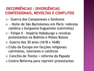  - Guerra dos Camponeses x Senhores
 - Noite de São Bartolomeu em Paris: nobreza
católica x burguesia huguenote (calvinista)
 - Felipe II – Império Habsburgo x revoltas
protestantes na Boêmia e Países Baixos
 Guerra dos 30 anos (1618 x 1648)
 Cisão da Europa em facções religiosas:
calvinistas, luteranos e católicos
 Concílio de Trento = reforma do Papado
 Contra Reforma para reprimir protestantes
 