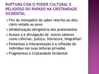  Fim do monopólio do saber restrito ao alto
clero vetado ao povo
 Alfabetização obrigatória dos protestantes
 Acesso a e divulgação de outros saberes
como ciências, justiça, literatura, biografias!
 Fomentou a interpretação e a reflexão do
indivíduo nas suas leituras privadas
 Fragmentou a Cristandade Ocidental
 