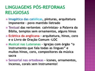 Imagética das católicas, pinturas, arquitetura
imponente – povo mantido iletrado
 Textual das vertentes calvinistas– a Palavra da
Bíblia, templos sem ornamentos, alguns hinos
 Eclética da anglicana – arquitetura, hinos, coro
e o Livro de Oração Comum -LOC
 Musical nas Luteranas – igrejas com órgão “o
instrumento que fala todas as línguas” e
muitos hinos, coro, compositores da música
sacra
 Sensorial nas ortodoxas – ícones, ornamentos,
incenso, corais sem instrumento!
 
