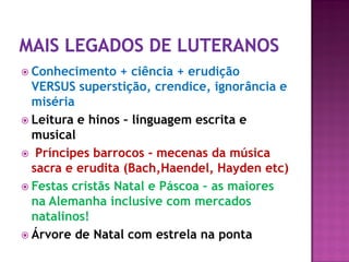  Conhecimento + ciência + erudição
VERSUS superstição, crendice, ignorância e
miséria
 Leitura e hinos – linguagem escrita e
musical
 Príncipes barrocos - mecenas da música
sacra e erudita (Bach,Haendel, Hayden etc)
 Festas cristãs Natal e Páscoa – as maiores
na Alemanha inclusive com mercados
natalinos!
 Árvore de Natal com estrela na ponta
 