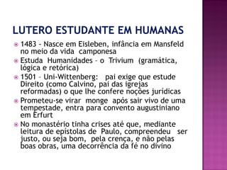  1483 - Nasce em Eisleben, infância em Mansfeld
no meio da vida camponesa
 Estuda Humanidades – o Trivium (gramática,
lógica e retórica)
 1501 – Uni-Wittenberg: pai exige que estude
Direito (como Calvino, pai das igrejas
reformadas) o que lhe confere noções jurídicas
 Prometeu-se virar monge após sair vivo de uma
tempestade, entra para convento augustiniano
em Erfurt
 No monastério tinha crises até que, mediante
leitura de epístolas de Paulo, compreendeu ser
justo, ou seja bom, pela crença, e não pelas
boas obras, uma decorrência da fé no divino
 