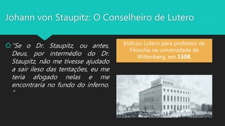 Johann von Staupitz: O Conselheiro de Lutero
“Se o Dr. Staupitz, ou antes,
Deus, por intermédio do Dr.
Staupitz, não me tivesse ajudado
a sair ileso das tentações, eu me
teria afogado nelas e me
encontraria no fundo do inferno.
“
Indicou Lutero para professor de
Filosofia na universidade de
Wittenberg, em 1508.
 