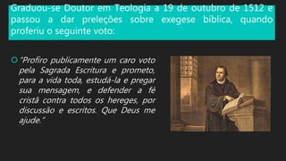 Graduou-se Doutor em Teologia a 19 de outubro de 1512 e
passou a dar preleções sobre exegese bíblica, quando
proferiu o seguinte voto:
“Profiro publicamente um caro voto
pela Sagrada Escritura e prometo,
para a vida toda, estudá-la e pregar
sua mensagem, e defender a fé
cristã contra todos os hereges, por
discussão e escritos. Que Deus me
ajude.”
 