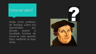 Como ser salvo?
Ainda como professor
de Teologia, Lutero era
atormentado por
dúvidas quanto à
faculdade humana de
tornar-se justo perante
Deus mediante as boas
obras.
 