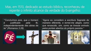 Mas, em 1513, dedicado ao estudo bíblico, reconheceu de
repente o infinito alcance da verdade do Evangelho:
“‘Concluímos pois, que o homem
é justificado pela fé,
independentemente das obras da
lei” (Romanos 3.28).
“Agora eu considero a escritura Sagrada de
maneira diferente, e tornei-me alegre, como
que renascido, sim, como se tivesse entrado
pelos portais abertos do próprio paraíso.“
 