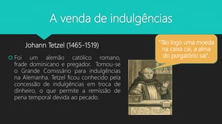A venda de indulgências
Johann Tetzel (1465-1519)
 Foi um alemão católico romano,
frade dominicano e pregador. Tornou-se
o Grande Comissário para indulgências
na Alemanha. Tetzel ficou conhecido pela
concessão de indulgências em troca de
dinheiro, o que permite a remissão de
pena temporal devida ao pecado.
"Tão logo uma moeda
na caixa cai, a alma
do purgatório sai".
 
