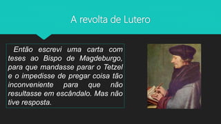 A revolta de Lutero
Então escrevi uma carta com
teses ao Bispo de Magdeburgo,
para que mandasse parar o Tetzel
e o impedisse de pregar coisa tão
inconveniente para que não
resultasse em escândalo. Mas não
tive resposta.
 