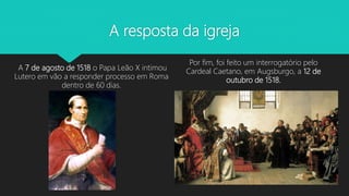 A resposta da igreja
A 7 de agosto de 1518 o Papa Leão X intimou
Lutero em vão a responder processo em Roma
dentro de 60 dias.
Por fim, foi feito um interrogatório pelo
Cardeal Caetano, em Augsburgo, a 12 de
outubro de 1518.
 