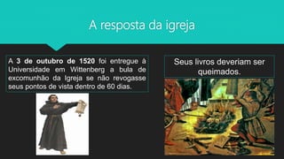 A resposta da igreja
A 3 de outubro de 1520 foi entregue à
Universidade em Wittenberg a bula de
excomunhão da Igreja se não revogasse
seus pontos de vista dentro de 60 dias.
Seus livros deveriam ser
queimados.
 